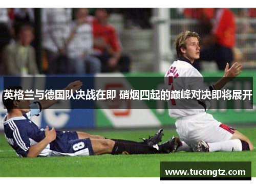 英格兰与德国队决战在即 硝烟四起的巅峰对决即将展开