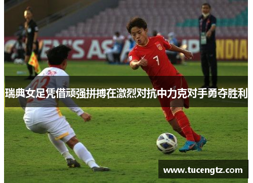 瑞典女足凭借顽强拼搏在激烈对抗中力克对手勇夺胜利