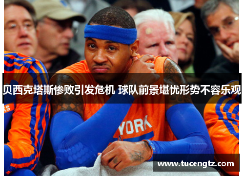 贝西克塔斯惨败引发危机 球队前景堪忧形势不容乐观